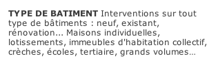 TYPE DE BATIMENT Interventions sur tout type de bâtiments : neuf, existant, rénovation...	Maisons individuelles, lotissements, immeubles d'habitation collectif, crèches, écoles, tertiaire, grands volumes…